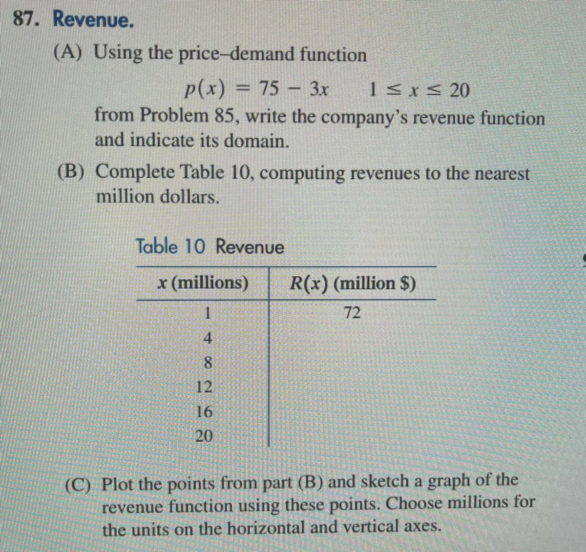 87. Revenue.
(A) Using the price-demand function
p(x) = 75 - 3x 1≤x≤ 20
from Problem 85, write the company's revenue function
and indicate its domain.
(B) Complete Table 10, computing revenues to the nearest
million dollars.
Table 10 Revenue
x (millions)
1
4
∞
12
16
20
R(x) (million $)
72
(C) Plot the points from part (B) and sketch a graph of the
revenue function using these points. Choose millions for
the units on the horizontal and vertical axes.