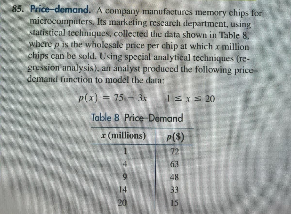 85. Price-demand. A company manufactures memory chips for
microcomputers. Its marketing research department, using
statistical techniques, collected the data shown in Table 8,
where p is the wholesale price per chip at which x million
chips can be sold. Using special analytical techniques (re-
gression analysis), an analyst produced the following price-
demand function to model the data:
p(x) = 75 - 3x
1≤x≤ 20
Table 8 Price-Demand
x (millions)
I
4
9
14
20
p($)
72
63
48
33
15