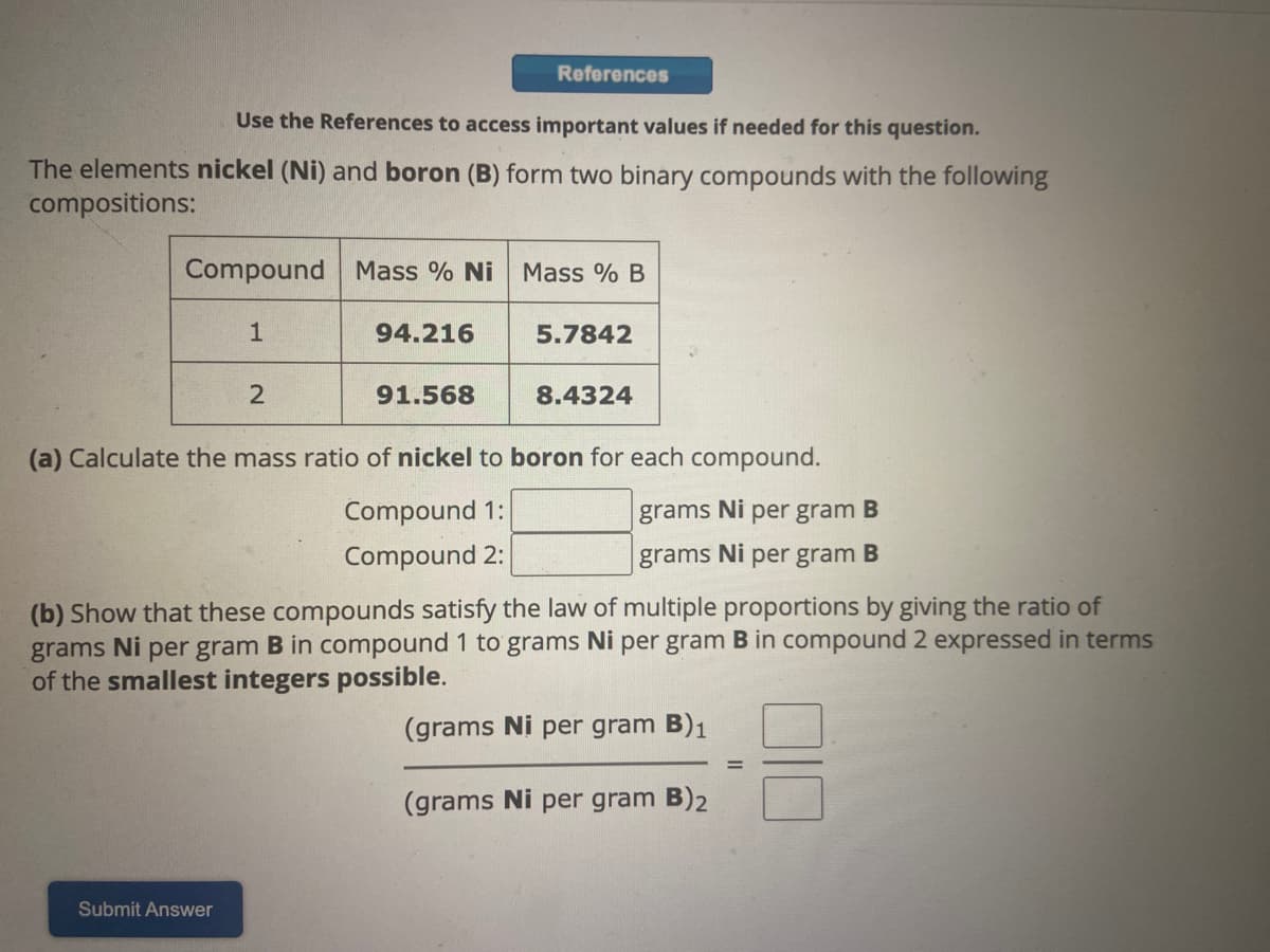 Use the References to access important values if needed for this question.
The elements nickel (Ni) and boron (B) form two binary compounds with the following
compositions:
Compound Mass % Ni Mass % B
1
2
References
94.216
Submit Answer
91.568
5.7842
8.4324
(a) Calculate the mass ratio of nickel to boron for each compound.
grams Ni per gram B
Compound 1:
Compound 2:
grams Ni per gram B
(b) Show that these compounds satisfy the law of multiple proportions by giving the ratio of
grams Ni per gram B in compound 1 to grams Ni per gram B in compound 2 expressed in terms
of the smallest integers possible.
(grams Ni per gram B)₁
(grams Ni per gram B)2