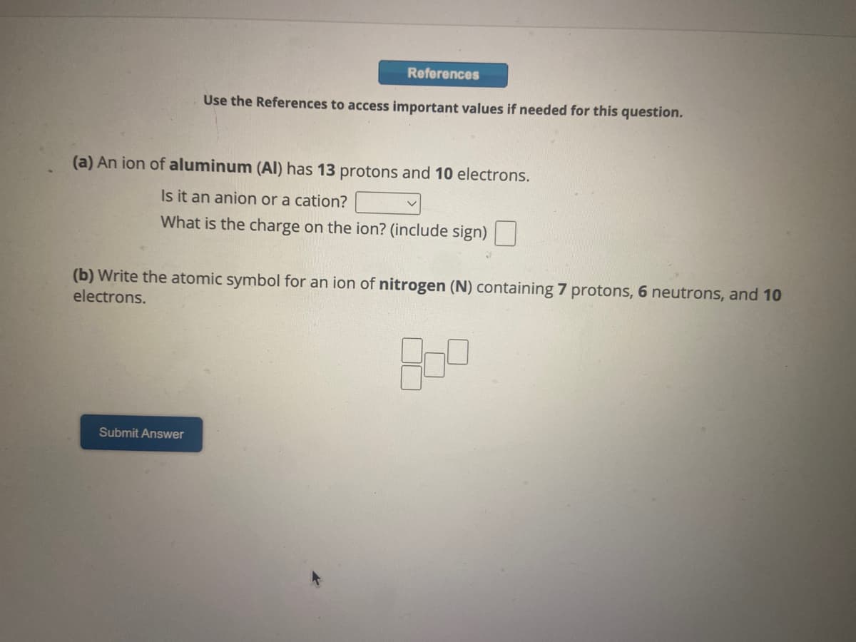 References
Use the References to access important values if needed for this question.
(a) An ion of aluminum (Al) has 13 protons and 10 electrons.
Is it an anion or a cation?
What is the charge on the ion? (include sign)
Submit Answer
(b) Write the atomic symbol for an ion of nitrogen (N) containing 7 protons, 6 neutrons, and 10
electrons.