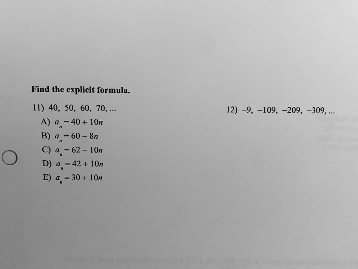 Find the explicit formula.
11) 40, 50, 60, 70, ...
12) -9, -109, –209, -309, ...
А) a %3
40 + 10n
B) a =
60 – 8n
C) a = 62 – 10n
D) a = 42 + 10O.
E) a = 30 + 1On
%3D
