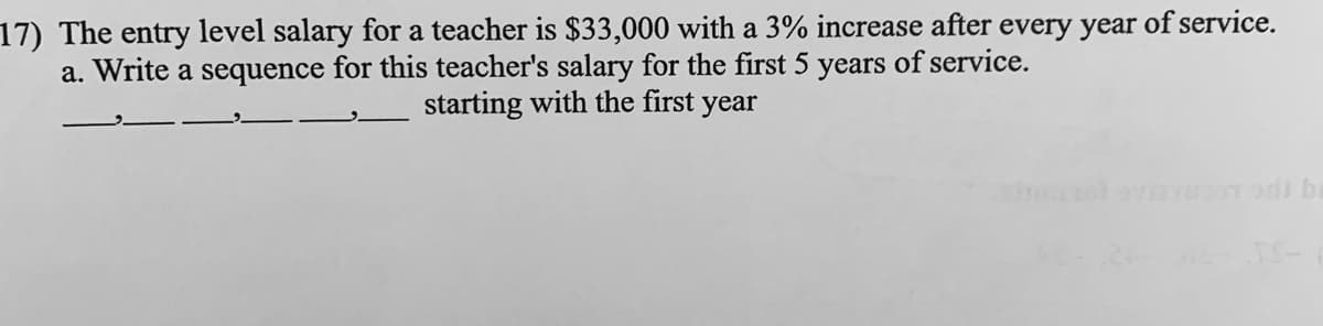 17) The entry level salary for a teacher is $33,000 with a 3% increase after every year of service.
a. Write a sequence for this teacher's salary for the first 5 years of service.
starting with the first
year

