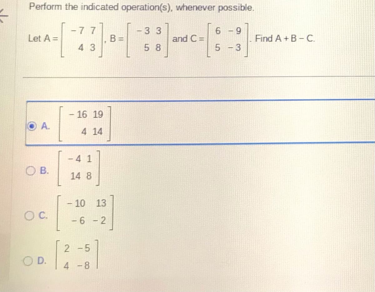 Perform the indicated operation(s), whenever possible.
Let A =
A.
OB.
OC
OD.
77
43
- 16 19
4 14
T
14 8
-
- 10 13
-6-2
2 -5
4 -8
B =
- 3 3
5 8
and C=
6
5
- 9
-
3
Find A+B-C.