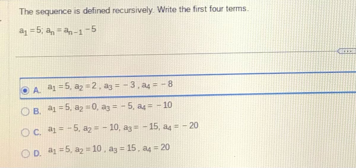 The sequence is defined recursively. Write the first four terms.
a₁ = 5; anan-1-5
A. a₁ =5, a₂ =2, a3 = -3, a4 = -8
B. a₁ =5, a₂ = 0, a3 = -5, a4 = - 10
O c. a₁ = -5, a2 = -10, a3 = -15, a4 = - 20
OD. a₁ = 5, a₂ = 10, a3 = 15, a4 = 20
O
CEL