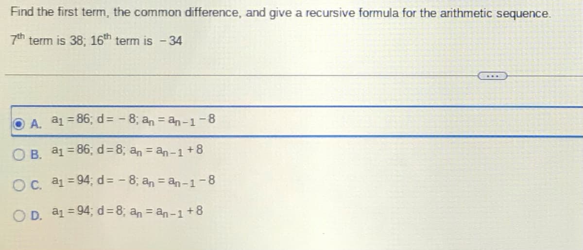 Find the first term, the common difference, and give a recursive formula for the arithmetic sequence.
7th term is 38; 16th term is - 34
O A. a₁ = 86; d=-8; an = an-1-8
OB. a1 = 86; d = 8; an = an-1 +8
O c. a₁ =94; d =-8; an = an-1-8
OD. a₁ =94; d = 8; an = an-1 +8