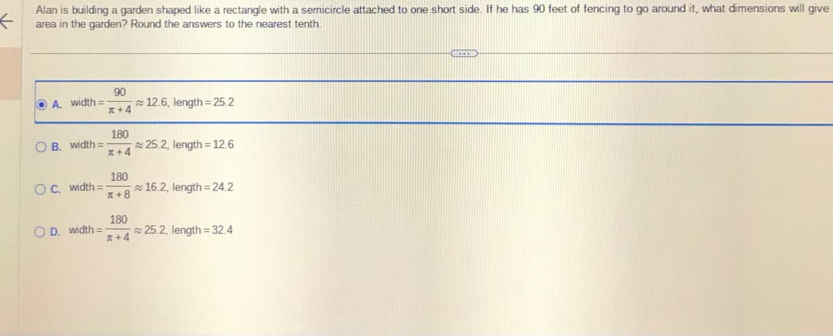 <
Alan is building a garden shaped like a rectangle with a semicircle attached to one short side. If he has 90 feet of fencing to go around it, what dimensions will give
area in the garden? Round the answers to the nearest tenth.
OA. width=
OB. width=
OC. width=
OD. width=
90
x+4
180
x+4
180
*+8
180
x+4
12.6, length = 25.2
25.2, length = 12.6
16.2, length=24.2
25.2, length = 32.4
FEED