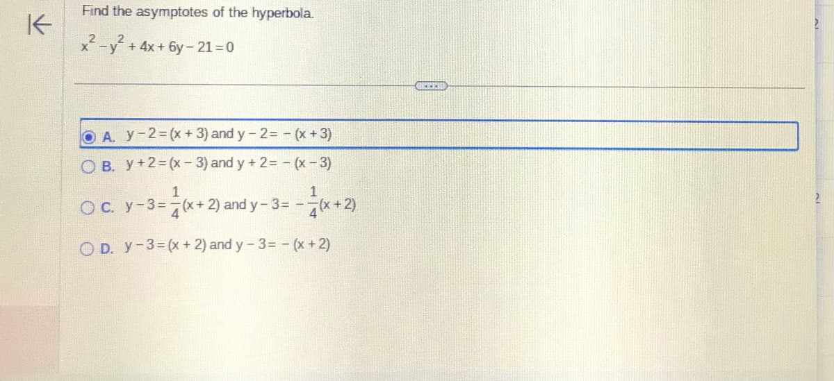 K
Find the asymptotes of the hyperbola.
2
x-y + 4x + 6y-21=0
OA. y-2=(x + 3) and y-2= - (x + 3)
B. y +2=(x-3) and y + 2 = -(x-3)
1
1
O c. y - 3 = (x+2) and y- 3 = - =(x + 2)
OD. Y-3=(x
+ 2) and y-3= -(x + 2)
GEEED