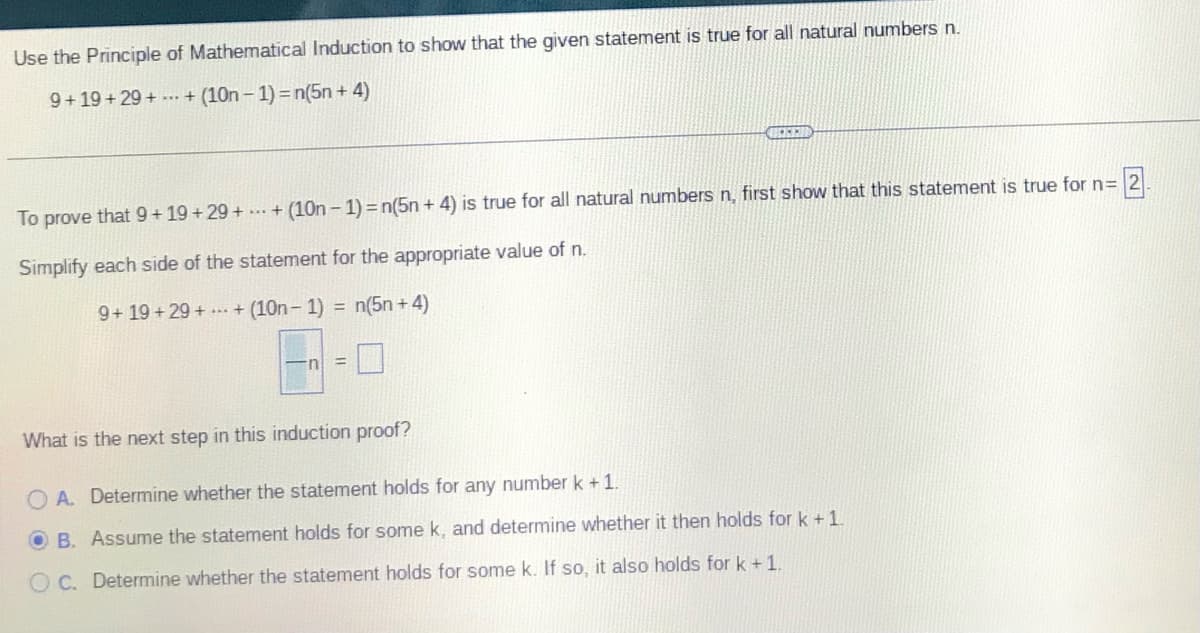 Use the Principle of Mathematical Induction to show that the given statement is true for all natural numbers n.
9+19+29++ (10n-1) = n(5n+ 4)
2
To prove that 9+19+29++ (10n-1) = n(5n+ 4) is true for all natural numbers n, first show that this statement is true for n=
Simplify each side of the statement for the appropriate value of n.
9+19+29++ (10n-1) = n(5n+4)
What is the next step in this induction proof?
O A. Determine whether the statement holds for any number k + 1.
OB. Assume the statement holds for some k, and determine whether it then holds for k + 1.
OC. Determine whether the statement holds for some k. If so, it also holds for k + 1.