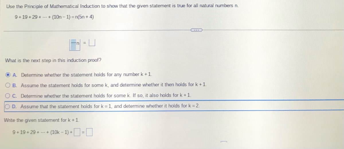 Use the Principle of Mathematical Induction to show that the given statement is true for all natural numbers n.
9+19+29++ (10n-1) = n(5n+4)
What is the next step in this induction proof?
OA. Determine whether the statement holds for any number k +1.
OB. Assume the statement holds for some k, and determine whether it then holds for k +1.
OC. Determine whether the statement holds for some k. If so, it also holds for k + 1.
OD. Assume that the statement holds for k=1, and determine whether it holds for k = 2.
Write the given statement for k +1.
9+19+29++ (10k-1)+=