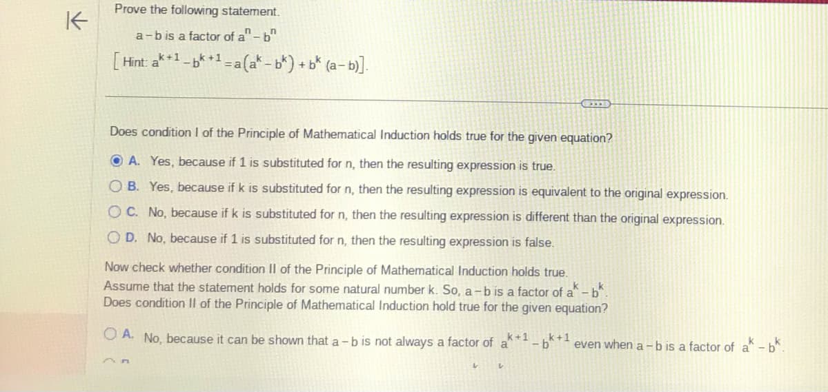 K
Prove the following statement.
a-b is a factor of a" - b
k+1
Hint: a
-bk+1 = a(ak-bk) + bk (a−b)].
Does condition I of the Principle of Mathematical Induction holds true for the given equation?
OA. Yes, because if 1 is substituted for n, then the resulting expression is true.
OB. Yes, because if k is substituted for n, then the resulting expression is equivalent to the original expression.
OC. No, because if k is substituted for n, then the resulting expression is different than the original expression.
OD. No, because if 1 is substituted for n, then the resulting expression is false.
Now check whether condition II of the Principle of Mathematical Induction holds true.
Assume that the statement holds for some natural number k. So, a-b is a factor of a - bk.
Does condition II of the Principle of Mathematical Induction hold true for the given equation?
OA. No, because it can be shown that a - b is not always a factor of a k+1
V
CITR
V
k+1
even when a - b is a factor of a