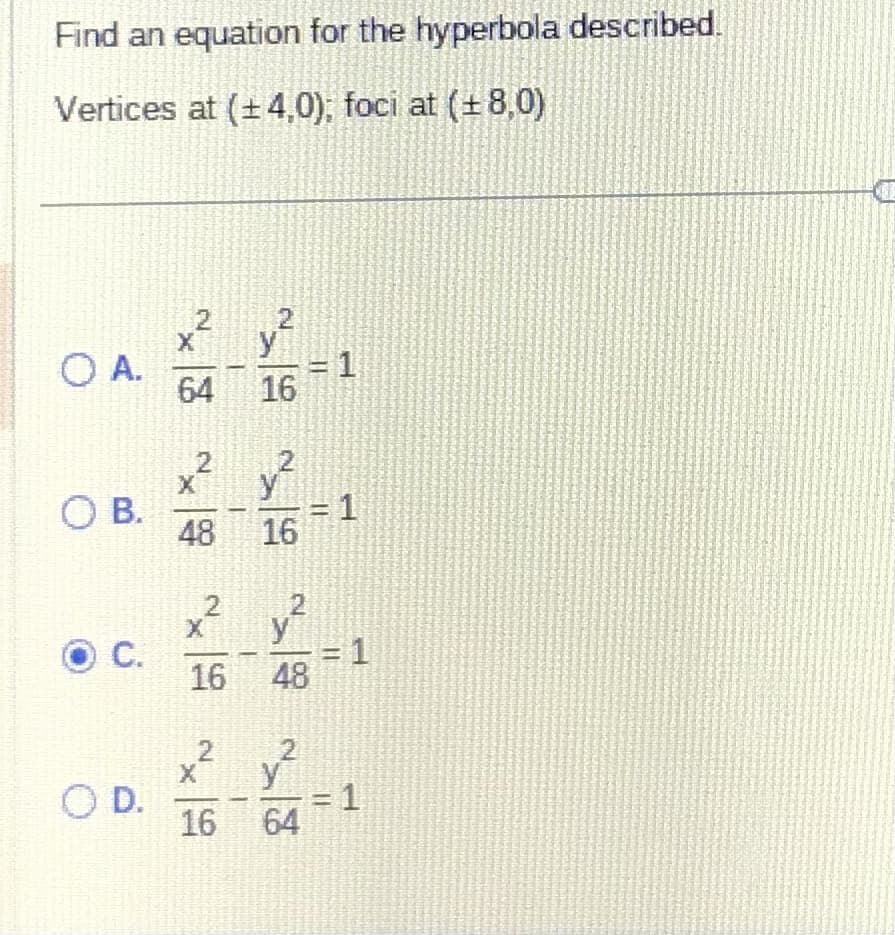 Find an equation for the hyperbola described.
Vertices at (±4,0); foci at (±8,0)
O A.
O B.
Ⓒ C.
O D.
2
2
X
64 16
2
2
x² v²
48
2
16
2
X
16 48
x² v²
16 64
1
= 1
= 1