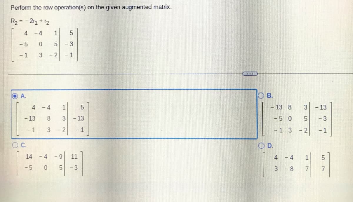 Perform the row operation(s) on the given augmented matrix.
R₂ = -2r₁ + 12
- 4
0
3
4
-5
- 1
A.
4
- 13
-1
C.
14
-5
1
LO
5
- 2
5
- 3
- 1
LO
-4 1
8
3
3 - 2
5
- 13
- 1
- 4 -9 11
05 -3
BELICHE
O
B.
- 13 8
- 5
0
D.
- 1
4
3
3
- 4
-8
3
сл со
5
- 2
1
7
- 13
- 3
-1
5
{]
7
01