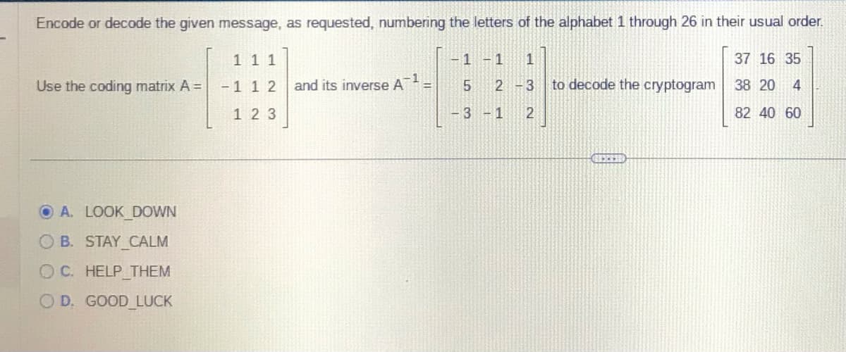 Encode or decode the given message, as requested, numbering the letters of the alphabet 1 through 26 in their usual order.
Use the coding matrix A =
A. LOOK DOWN
OB. STAY CALM
OC. HELP THEM
OD. GOOD LUCK
111
-1 12
123
-1
and its inverse A
-1 -1 1
2-3
LO
5
-3-1 2
to decode the cryptogram
37 16 35
38 20 4
82 40 60