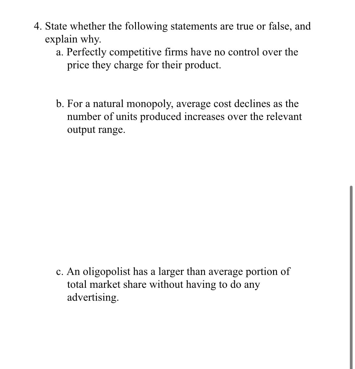 State whether the following statements are true or false, and
explain why.
a. Perfectly competitive firms have no control over the
price they charge for their product.
b. For a natural monopoly, average cost declines as the
number of units produced increases over the relevant
output range.
c. An oligopolist has a larger than average portion of
total market share without having to do any
advertising.
