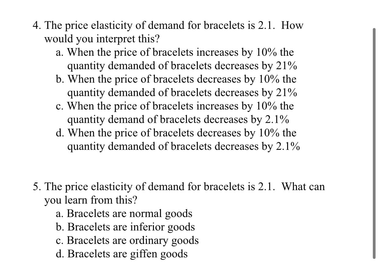 4. The price elasticity of demand for bracelets is 2.1. How
would you interpret this?
a. When the price of bracelets increases by 10% the
quantity demanded of bracelets decreases by 21%
b. When the price of bracelets decreases by 10% the
quantity demanded of bracelets decreases by 21%
c. When the price of bracelets increases by 10% the
quantity demand of bracelets decreases by 2.1%
d. When the price of bracelets decreases by 10% the
quantity demanded of bracelets decreases by 2.1%

