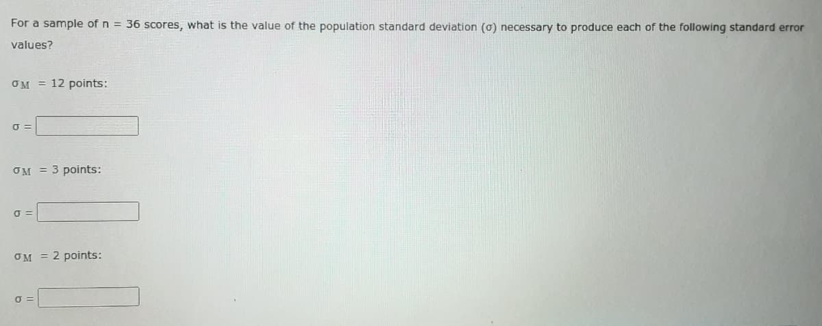 For a sample of n = 36 scores, what is the value of the population standard deviation (o) necessary to produce each of the following standard error
values?
OM = 12 points:
OM = 3 points:
OM = 2 points:
