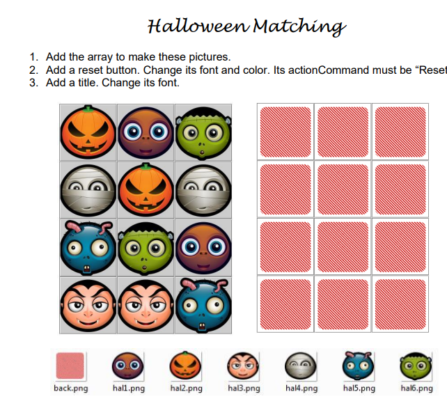 Halloween Matching
1. Add the array to make these pictures.
2. Add a reset button. Change its font and color. Its action Command must be "Reset
3. Add a title. Change its font.
back.png hall.png hal2.png hal3.png hal4.png hal5.png hal6.png