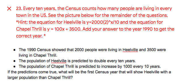 X 23. Every ten years, the Census counts how many people are living in every
town in the US. See the picture below for the remainder of the questions.
*Hint: the equation for Heelville is y=2000(2)^x/10 and the equation for
Chapel Thrill is y = 100x + 3500. Add your answer to the year 1990 to get the
correct year. *
• The 1990 Census showed that 2000 people were living in Heelville and 3500 were
living in Chapel Thrill.
• The population of Heelville is predicted to double every ten years.
• The population of Chapel Thrill is predicted to increase by 1000 every 10 years.
If the predictions come true, what will be the first Census year that will show Heelville with a
larger population than Chapel Thrill?
