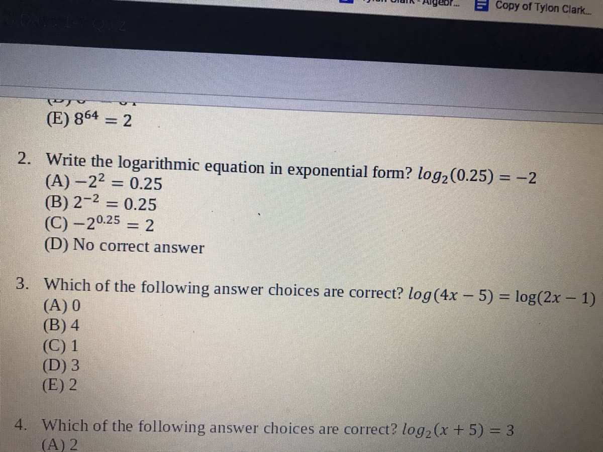 Copy of Tylon Clark..
(E) 864
= 2
2. Write the logarithmic equation in exponential form? log2(0.25) = -2
(A) –22 = 0.25
(B) 2-2 = 0.25
(C) -20.25
(D) No correct answer
%3D
2
%3D
3. Which of the following answer choices are correct? log(4x - 5) = log(2x - 1)
(A) 0
(B) 4
(C) 1
(D) 3
(E) 2
4. Which of the following answer choices are correct? log2(x +5) 3 3
(A) 2

