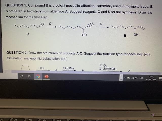 QUESTION 1: Compound B is a potent mosquito attractant commonly used in mosquito traps. B
is prepared in two steps from aldehyde A. Suggest reagents C and D for the synthesis. Draw the
mechanism for the first step.
D
A
ОН
B
QUESTION 2: Draw the structures of products A-C. Suggest the reaction type for each step (e.g.
elimination, nucleophilic substitution etc.)
1) O3
2) Zn/ACOH
HBr
"BUONA
1133
a ENG
07/04/2021
