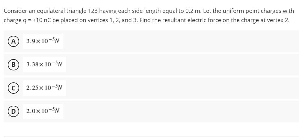Consider an equilateral triangle 123 having each side length equal to 0.2 m. Let the uniform point charges with
charge q = +10 nC be placed on vertices 1, 2, and 3. Find the resultant electric force on the charge at vertex 2.
A
3.9x10-5N
B
3.38× 10-N
с
2.25 × 10-5N
D
2.0× 10-N