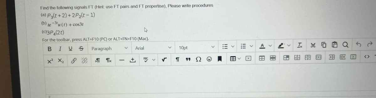 Find the following signals FT (Hint use FT pairs and FT propertise), Please write procedures
(a) P3(t +2)+2P2(t- 1)
(b) te-3u (1) +cos3t
(c)3P (2t)
For the toolbar, press ALT+F10 (PC) or ALT+FN+F10 (Mac).
A v
In
*G白Q
BIUS
Paragraph
Arial
10pt
田田田
EX:
<>
x X, T T
网
!!!
