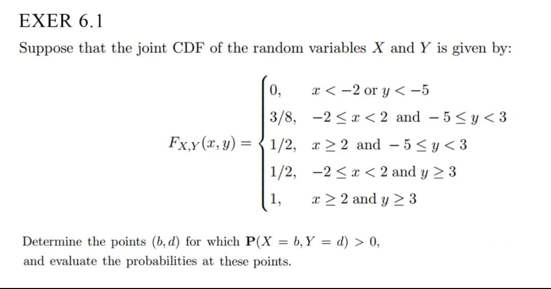 EXER 6.1
Suppose that the joint CDF of the random variables X and Y is given by:
0,
x < -2 or y < -5
3/8, -2 <x < 2 and – 5 < y < 3
Fx,y(x, y) =
1/2, x > 2 and – 5 < y< 3
1/2, -2 <x < 2 and y > 3
1,
x > 2 and y > 3
Determine the points (b, d) for which P(X = b, Y = d) > 0,
and evaluate the probabilities at these points.
