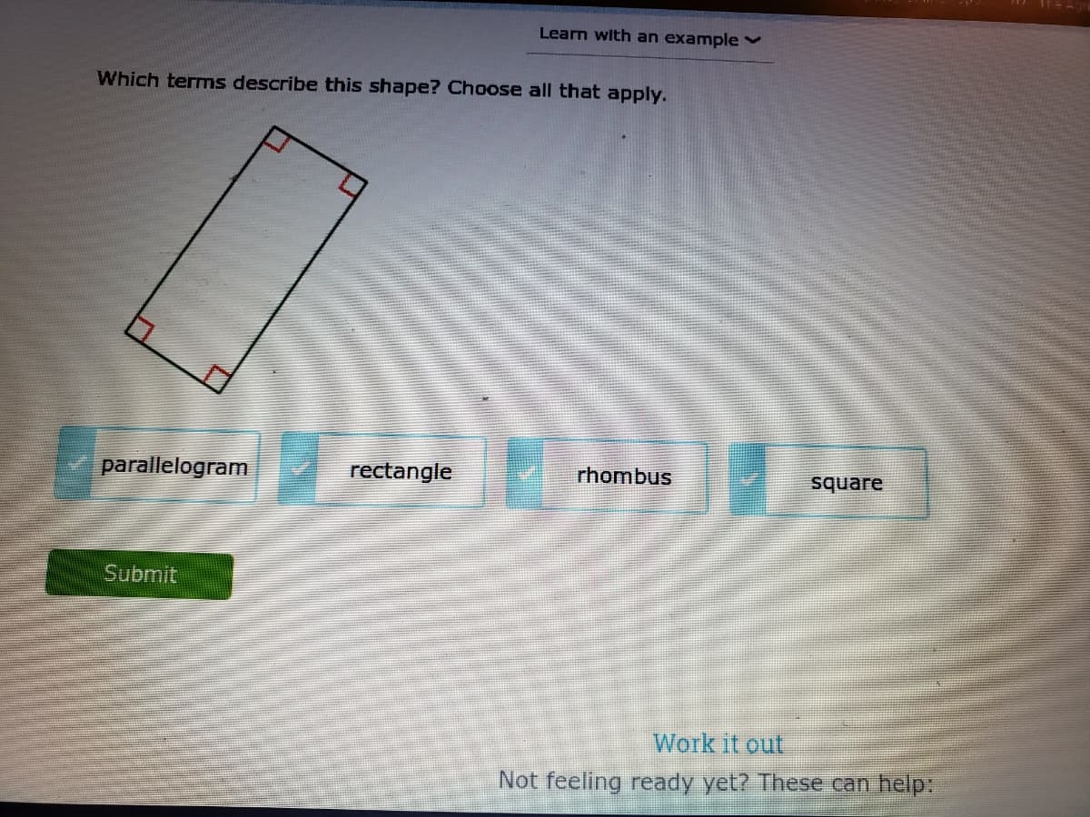 Learn with an example v
Which terms describe this shape? Choose all that apply.
parallelogram
rectangle
rhombus
square
Submit
Work it out
Not feeling ready yet? These can help:
