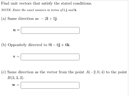 Find unit vectors that satisfy the stated conditions.
NOTE: Enter the exact answers in terms of i, j and k.
(a) Same direction as - 2i + 5j.
u =
(b) Oppositely directed to 9i – 6j + 6k.
(c) Same direction as the vector from the point A(-2,0, 4) to the point
В(3, 3, 3).
w =
