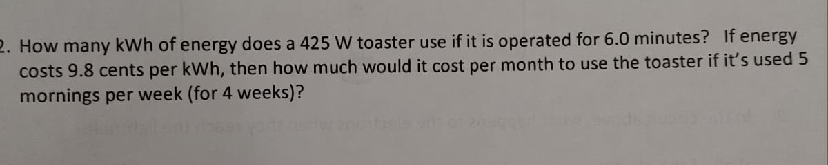 2. How many kWh of energy does a 425 W toaster use if it is operated for 6.0 minutes? If energy
costs 9.8 cents per kWh, then how much would it cost per month to use the toaster if it's used 5
mornings per week (for 4 weeks)?
10 da