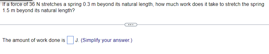 If a force of 36 N stretches a spring 0.3 m beyond its natural length, how much work does it take to stretch the spring
1.5 m beyond its natural length?
The amount of work done is
J. (Simplify your answer.)