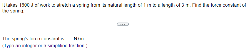 It takes 1600 J of work to stretch a spring from its natural length of 1 m to a length of 3 m. Find the force constant of
the spring.
The spring's force constant is N/m.
(Type an integer or a simplified fraction.)