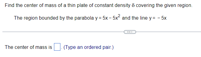 Find the center of mass of a thin plate of constant density & covering the given region.
The region bounded by the parabola y = 5x -5x² and the line y = -5x
The center of mass is
(Type an ordered pair.)