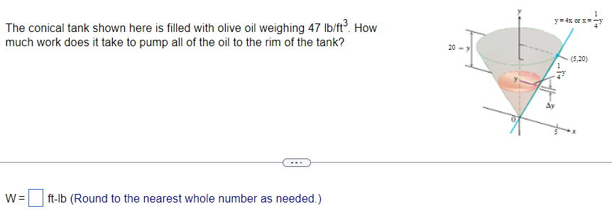 The conical tank shown here is filled with olive oil weighing 47 lb/ft³. How
much work does it take to pump all of the oil to the rim of the tank?
W = ft-lb (Round to the nearest whole number as needed.)
20
1
y=4x or x==
Ay
(5,20)