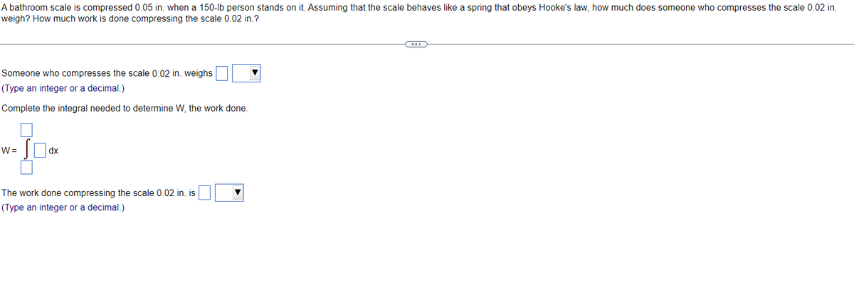 A bathroom scale is compressed 0.05 in. when a 150-lb person stands on it. Assuming that the scale behaves like a spring that obeys Hooke's law, how much does someone who compresses the scale 0.02 in.
weigh? How much work is done compressing the scale 0.02 in.?
Someone who compresses the scale 0.02 in. weighs
(Type an integer or a decimal.)
Complete the integral needed to determine W, the work done.
37x
dx
W =
The work done compressing the scale 0.02 in. is
(Type an integer or a decimal.)