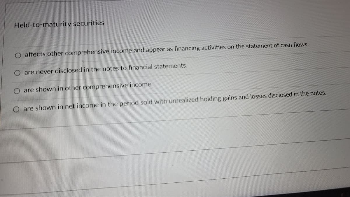 Held-to-maturity securities
O affects other comprehensive income and appear as financing activities on the statement of cash flows.
O are never disclosed in the notes to financial statements.
are shown in other comprehensive income.
are shown in net income in the period sold with unrealized holding gains and losses disclosed in the notes.