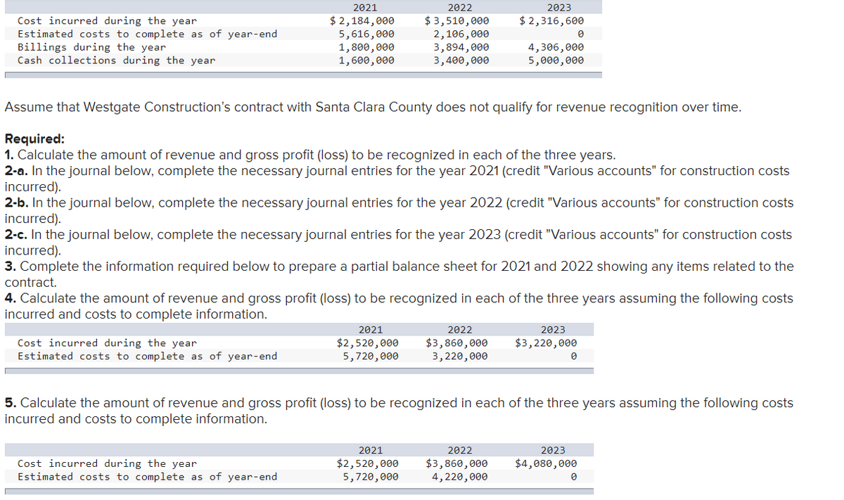 Cost incurred during the year.
Estimated costs to complete as of year-end
Billings during the year
Cash collections during the year
2021
$ 2,184,000
5,616,000
1,800,000
1,600,000
Cost incurred during the year
Estimated costs to complete as of year-end
Cost incurred during the year
Estimated costs to complete as of year-end
2022
$ 3,510,000
2,106,000
3,894,000
3,400,000
Assume that Westgate Construction's contract with Santa Clara County does not qualify for revenue recognition over time.
Required:
1. Calculate the amount of revenue and gross profit (loss) to be recognized in each of the three years.
2-a. In the journal below, complete the necessary journal entries for the year 2021 (credit "Various accounts" for construction costs
incurred).
2021
$2,520,000
5,720,000
2-b. In the journal below, complete the necessary journal entries for the year 2022 (credit "Various accounts" for construction costs
incurred).
2-c. In the journal below, complete the necessary journal entries for the year 2023 (credit "Various accounts" for construction costs
incurred).
3. Complete the information required below to prepare a partial balance sheet for 2021 and 2022 showing any items related to the
contract.
4. Calculate the amount of revenue and gross profit (loss) to be recognized in each of the three years assuming the following costs
incurred and costs to complete information.
2021
$2,520,000
5,720,000
2023
$ 2,316,600
2022
$3,860,000
3,220,000
4,306,000
5,000,000
2022
$3,860,000
4,220,000
0
2023
$3,220,000
5. Calculate the amount of revenue and gross profit (loss) to be recognized in each of the three years assuming the following costs
incurred and costs to complete information.
0
2023
$4,080,000