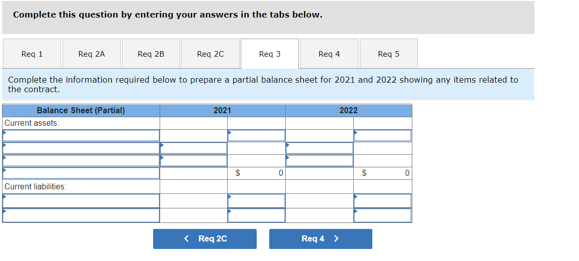 Complete this question by entering your answers in the tabs below.
Req 1
Req 2A
Balance Sheet (Partial)
Current assets:
Current liabilities:
Req 2B
Req 2C
Complete the information required below to prepare a partial balance sheet for 2021 and 2022 showing any items related to
the contract.
2021
< Req 2C
Req 3
$
Req 4
0
Req 4 >
2022
Req 5
$
0