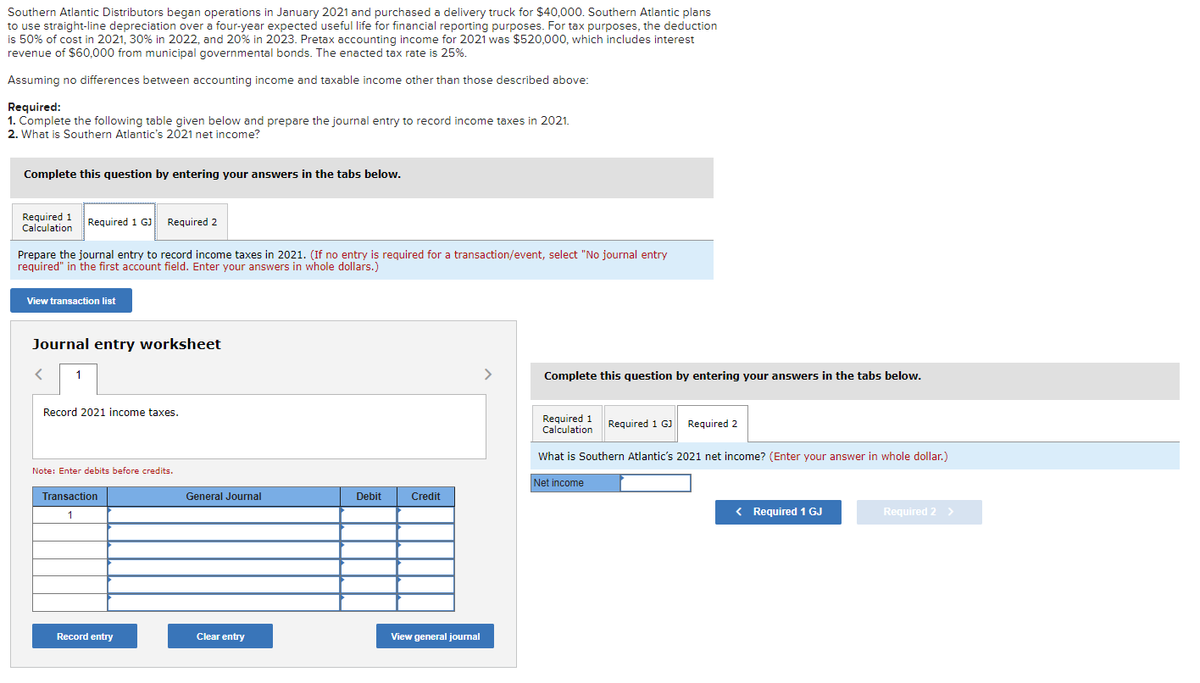 Southern Atlantic Distributors began operations in January 2021 and purchased a delivery truck for $40,000. Southern Atlantic plans
to use straight-line depreciation over a four-year expected useful life for financial reporting purposes. For tax purposes, the deduction
is 50% of cost in 2021, 30% in 2022, and 20% in 2023. Pretax accounting income for 2021 was $520,000, which includes interest
revenue of $60,000 from municipal governmental bonds. The enacted tax rate is 25%.
Assuming no differences between accounting income and taxable income other than those described above:
Required:
1. Complete the following table given below and prepare the journal entry to record income taxes in 2021.
2. What is Southern Atlantic's 2021 net income?
Complete this question by entering your answers in the tabs below.
Required 1 Required 1 GJ Required 2
Calculation
Prepare the journal entry to record income taxes in 2021. (If no entry is required for a transaction/event, select "No journal entry
required" in the first account field. Enter your answers in whole dollars.)
View transaction list
Journal entry worksheet
< 1
Record 2021 income taxes.
Note: Enter debits before credits.
Transaction
1
Record entry
General Journal
Clear entry
Debit
Credit
View general journal
>
Complete this question by entering your answers in the tabs below.
Required 1 Required 1 GJ Required 2
Calculation
What is Southern Atlantic's 2021 net income? (Enter your answer in whole dollar.)
Net income
< Required 1 GJ
Required 2 >