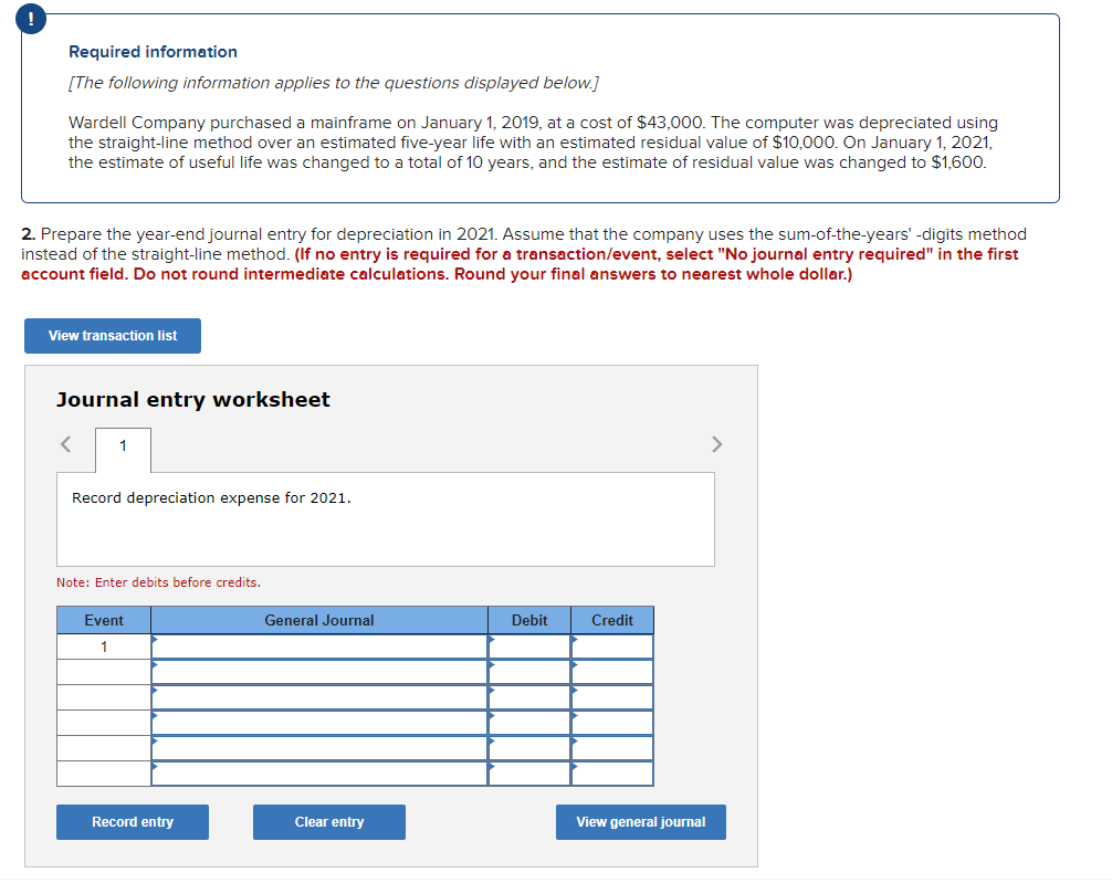 Required information
[The following information applies to the questions displayed below.]
Wardell Company purchased a mainframe on January 1, 2019, at a cost of $43,000. The computer was depreciated using
the straight-line method over an estimated five-year life with an estimated residual value of $10,000. On January 1, 2021,
the estimate of useful life was changed to a total of 10 years, and the estimate of residual value was changed to $1,600.
2. Prepare the year-end journal entry for depreciation in 2021. Assume that the company uses the sum-of-the-years' -digits method
instead of the straight-line method. (If no entry is required for a transaction/event, select "No journal entry required" in the first
account field. Do not round intermediate calculations. Round your final answers to nearest whole dollar.)
View transaction list
Journal entry worksheet
<
1
Record depreciation expense for 2021.
Note: Enter debits before credits.
Event
1
Record entry
General Journal
Clear entry
Debit
Credit
View general journal
>