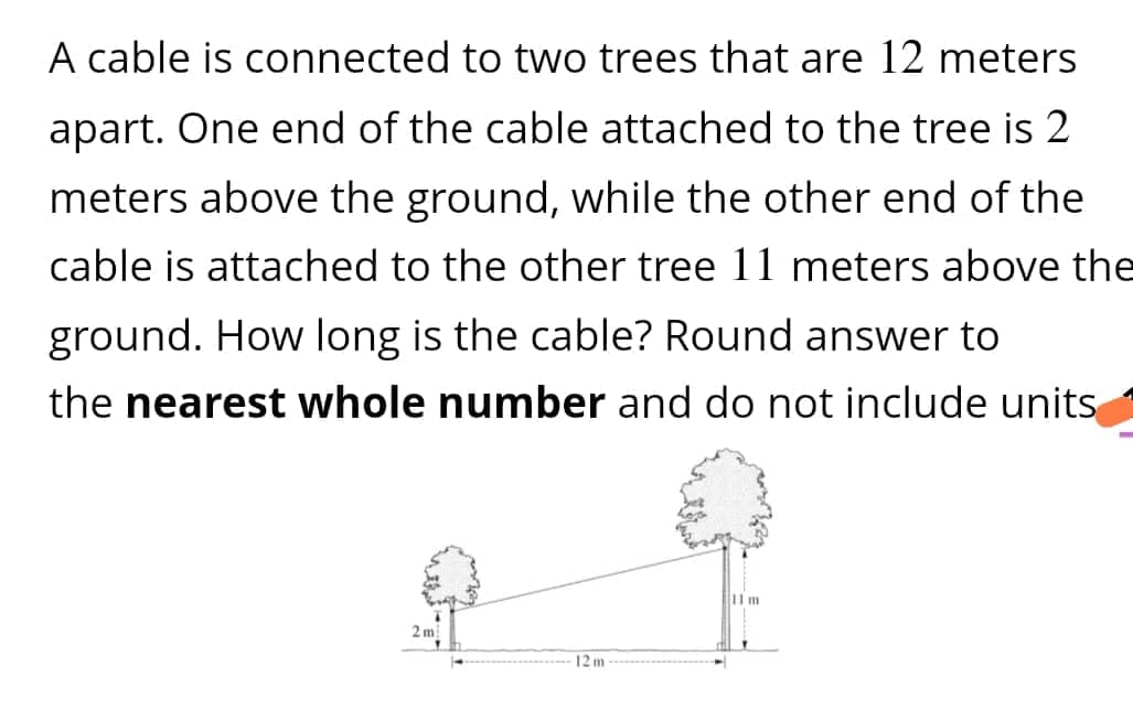 A cable is connected to two trees that are 12 meters
apart. One end of the cable attached to the tree is 2
meters above the ground, while the other end of the
cable is attached to the other tree 11 meters above the
ground. How long is the cable? Round answer to
the nearest whole number and do not include units
2m
12m
11 m