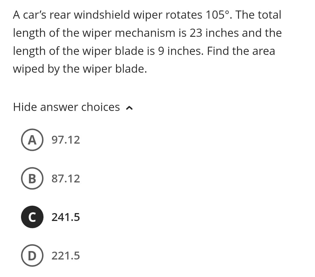 A car's rear windshield wiper rotates 105°. The total
length of the wiper mechanism is 23 inches and the
length of the wiper blade is 9 inches. Find the area
wiped by the wiper blade.
Hide answer choices
A 97.12
B
C
87.12
241.5
D 221.5
