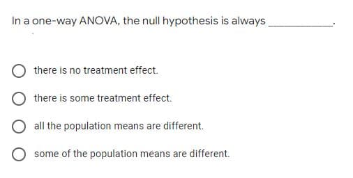 In a one-way ANOVA, the null hypothesis is always,
there is no treatment effect.
there is some treatment effect.
all the population means are different.
O some of the population means are different.
