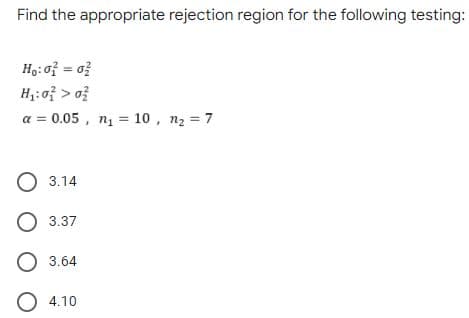 Find the appropriate rejection region for the following testing:
H,: of = o?
H:of > o?
a = 0.05 , nį = 10 , n2 = 7
%3D
O 3.14
3.37
O 3.64
4.10

