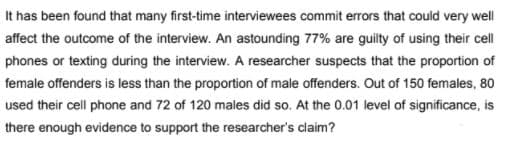 It has been found that many first-time interviewees commit errors that could very well
affect the outcome of the interview. An astounding 77% are guilty of using their cell
phones or texting during the interview. A researcher suspects that the proportion of
female offenders is less than the proportion of male offenders. Out of 150 females, 80
used their cell phone and 72 of 120 males did so. At the 0.01 level of significance, is
there enough evidence to support the researcher's claim?
