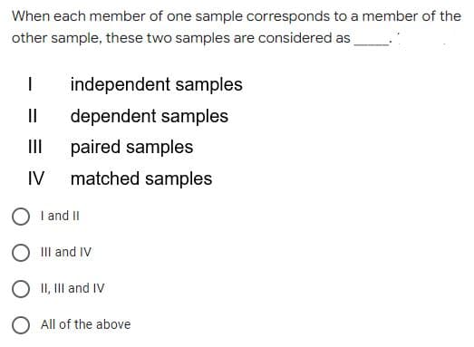 When each member of one sample corresponds to a member of the
other sample, these two samples are considered as
independent samples
II
dependent samples
II
paired samples
IV
matched samples
I and II
III and IV
O II, II and IV
O All of the above
