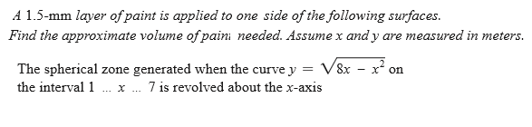 A 1.5-mm layer of paint is applied to one side of the following surfaces.
Find the approximate volume of paini needed. Assume x and y are measured in meters.
The spherical zone generated when the curve y = V8x - x on
7 is revolved about the x-axis
the interval 1
... X ...
