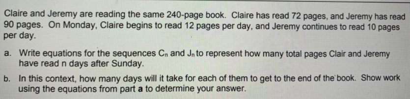 Claire and Jeremy are reading the same 240-page book. Claire has read 72 pages, and Jeremy has read
90 pages. On Monday, Claire begins to read 12 pages per day, and Jeremy continues to read 10 pages
per day.
a. Write equations for the sequences Cn and Jn to represent how many total pages Clair and Jeremy
have read n days after Sunday.
b. In this context, how many days will it take for each of them to get to the end of the book. Show work
using the equations from part a to determine your answer.
