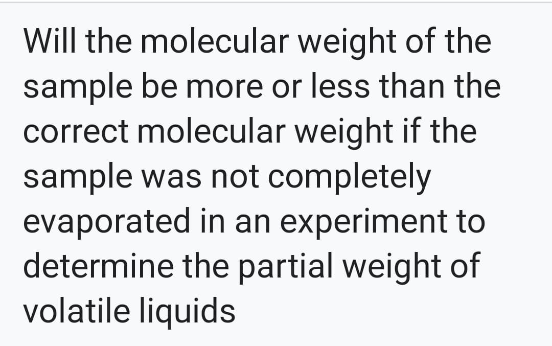 Will the molecular weight of the
sample be more or less than the
correct molecular weight if the
sample was not completely
evaporated in an experiment to
determine the partial weight of
volatile liquids
