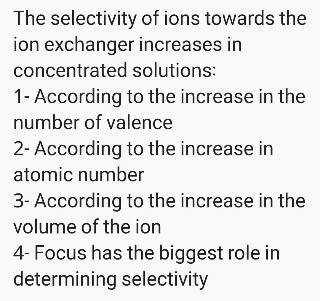 The selectivity of ions towards the
ion exchanger increases in
concentrated solutions:
1- According to the increase in the
number of valence
2- According to the increase in
atomic number
3- According to the increase in the
volume of the ion
4- Focus has the biggest role in
determining selectivity
